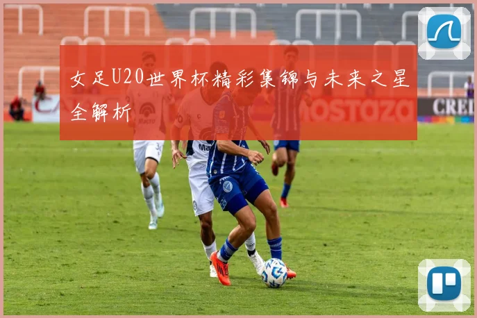 女足U20世界杯精彩集锦与未来之星全解析