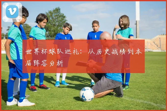 世界杯球队巡礼：从历史战绩到本届阵容分析