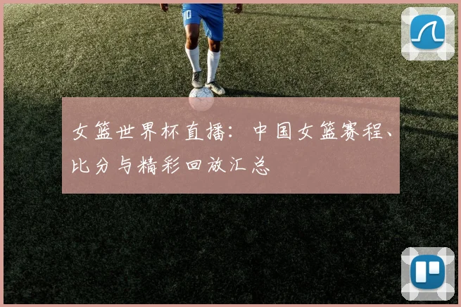 女篮世界杯直播:中国女篮赛程、比分与精彩回放汇总