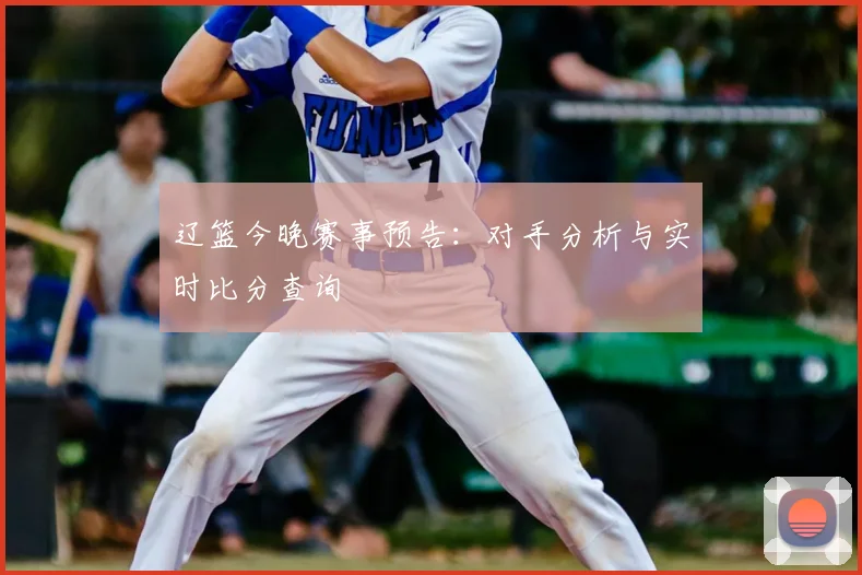 辽篮今晚赛事预告：对手分析与实时比分查询