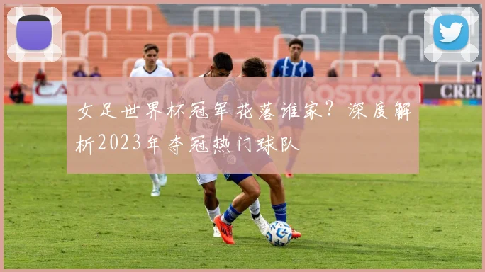 女足世界杯冠军花落谁家?深度解析2023年夺冠热门球队