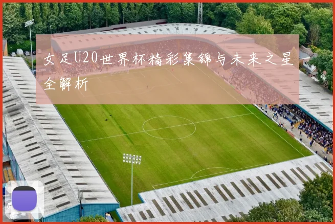 女足U20世界杯精彩集锦与未来之星全解析