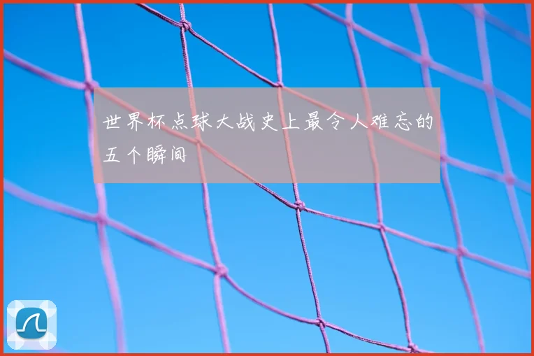 世界杯点球大战史上最令人难忘的五个瞬间